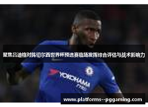 聚焦吕迪格对阵切尔西世界杯预选赛临场发挥综合评估与战术影响力