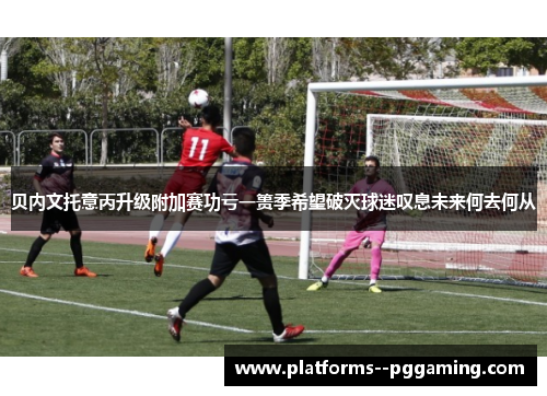 贝内文托意丙升级附加赛功亏一篑季希望破灭球迷叹息未来何去何从