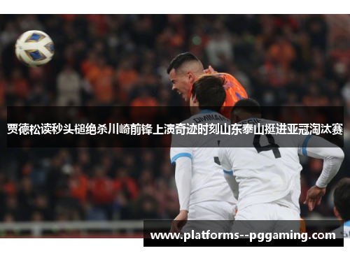 贾德松读秒头槌绝杀川崎前锋上演奇迹时刻山东泰山挺进亚冠淘汰赛